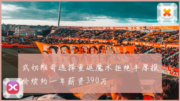武切维奇选择重返魔术拒绝丰厚报价续约一年薪资390万
