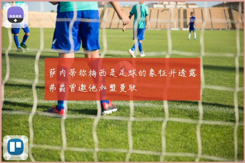 萨内蒂称梅西是足球的象征并透露弗爵曾邀他加盟曼联