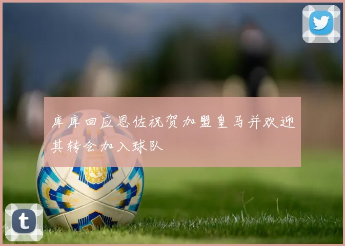 库库回应恩佐祝贺加盟皇马并欢迎其转会加入球队