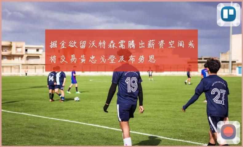 掘金欲留沃特森需腾出薪资空间或将交易黄忠戈登及布劳恩