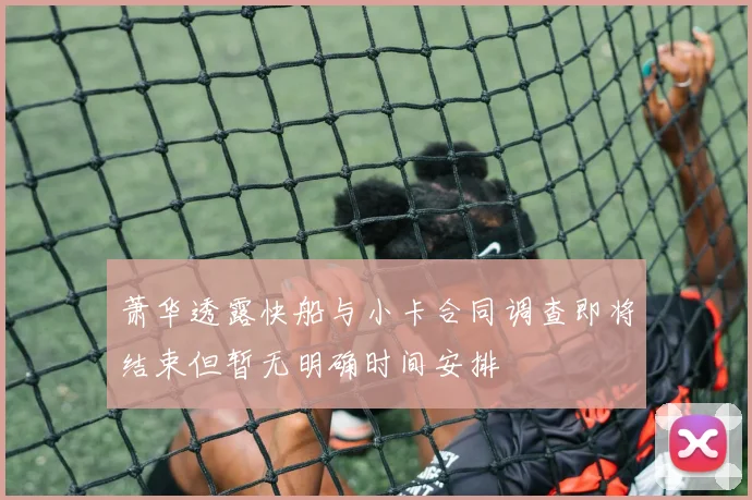 萧华透露快船与小卡合同调查即将结束但暂无明确时间安排
