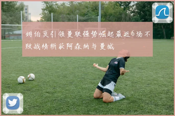 姆伯莫引领曼联强势崛起最近6场不败战绩斩获阿森纳与曼城
