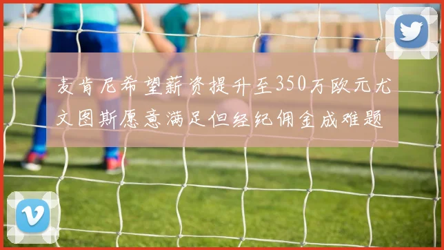 麦肯尼希望薪资提升至350万欧元尤文图斯愿意满足但经纪佣金成难题