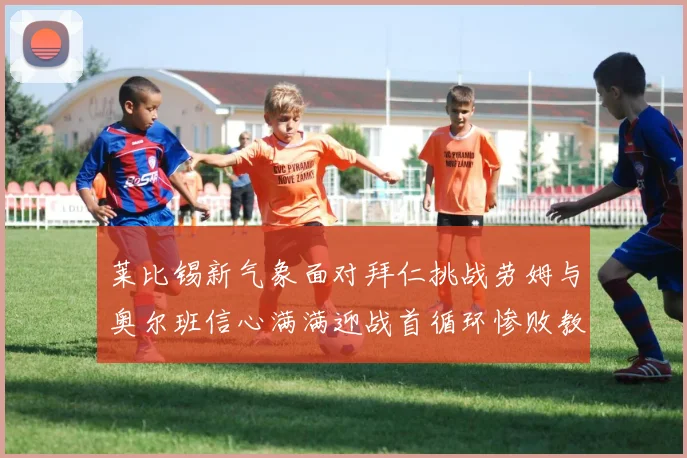 莱比锡新气象面对拜仁挑战劳姆与奥尔班信心满满迎战首循环惨败教训