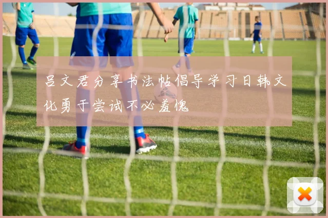 吕文君分享书法帖倡导学习日韩文化勇于尝试不必羞愧