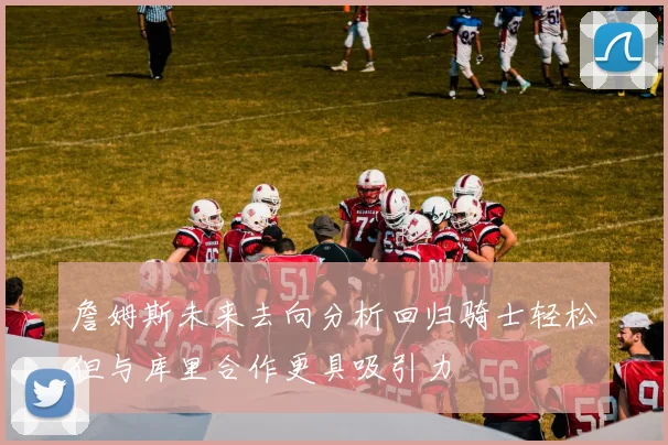 詹姆斯未来去向分析回归骑士轻松但与库里合作更具吸引力