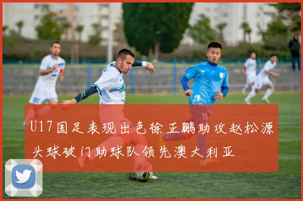 U17国足表现出色徐正鹏助攻赵松源头球破门助球队领先澳大利亚
