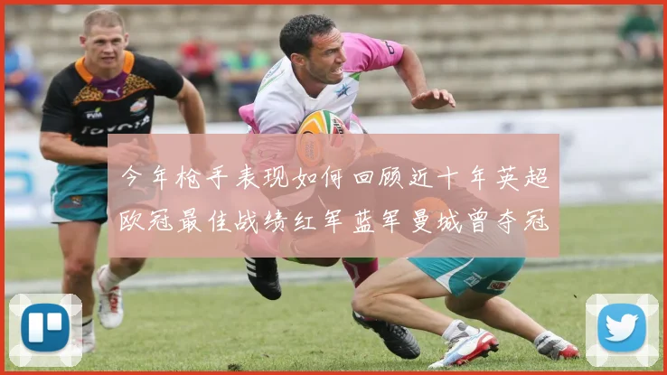 今年枪手表现如何回顾近十年英超欧冠最佳战绩红军蓝军曼城曾夺冠