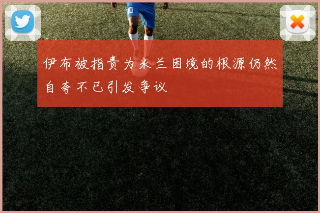 伊布被指责为米兰困境的根源仍然自夸不已引发争议