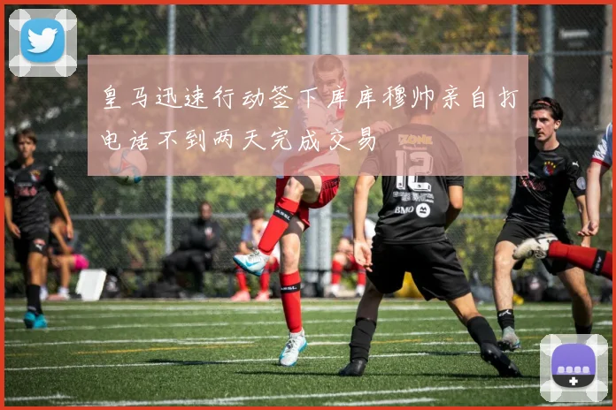 皇马迅速行动签下库库穆帅亲自打电话不到两天完成交易